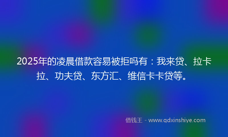 2025年的凌晨借款容易被拒吗有：我来贷、拉卡拉、功夫贷、东方汇、维信卡卡贷等。