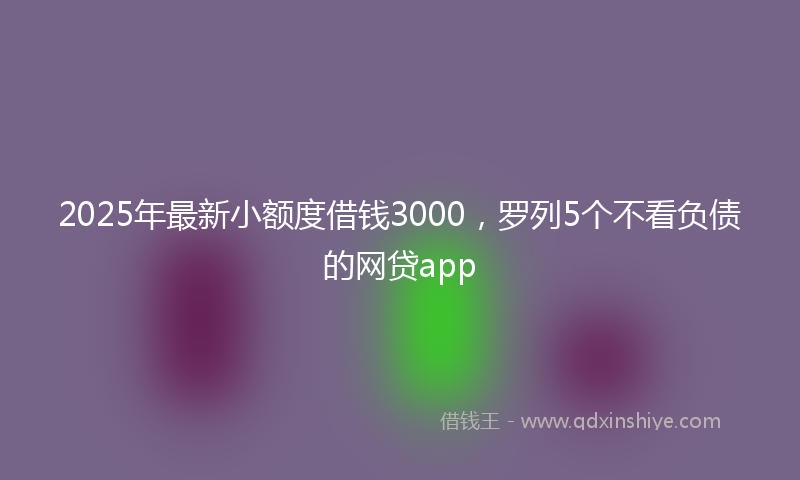2025年最新小额度借钱3000，罗列5个不看负债的网贷app
