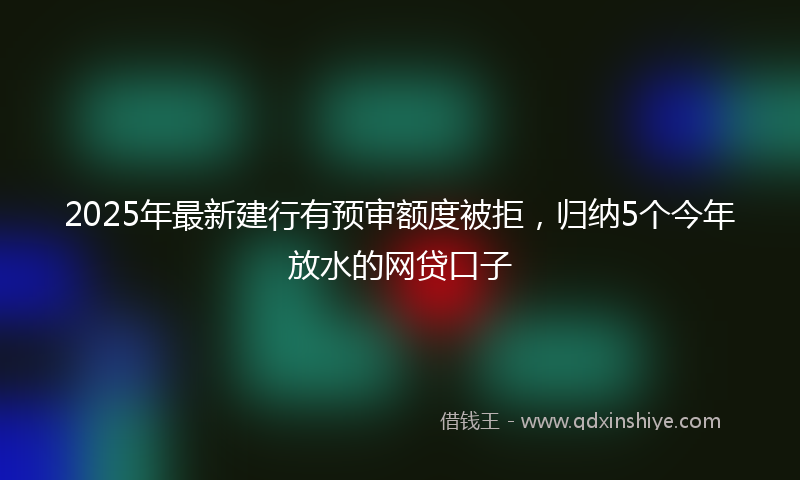 2025年最新建行有预审额度被拒，归纳5个今年放水的网贷口子