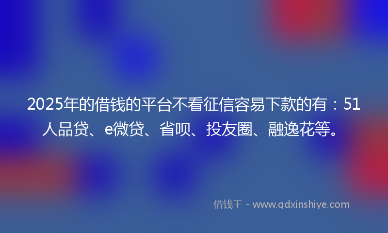 2025年的借钱的平台不看征信容易下款的有：51人品贷、e微贷、省呗、投友圈、融逸花等。