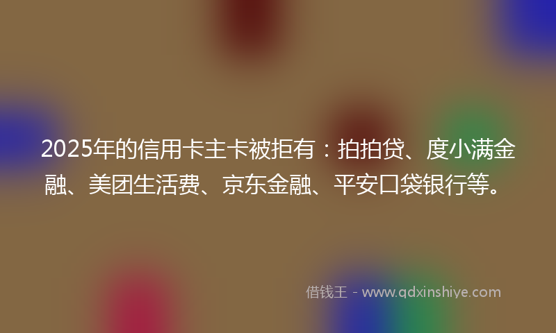 2025年的信用卡主卡被拒有：拍拍贷、度小满金融、美团生活费、京东金融、平安口袋银行等。
