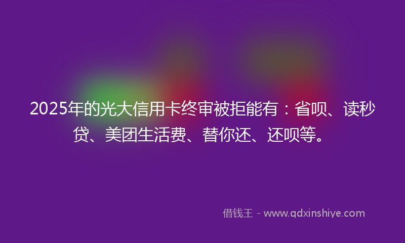 2025年的光大信用卡终审被拒能有：省呗、读秒贷、美团生活费、替你还、还呗等。