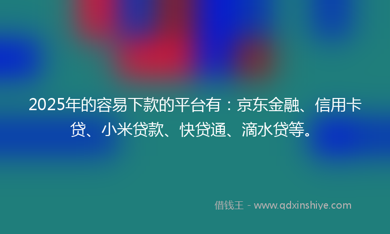 2025年的容易下款的平台有：京东金融、信用卡贷、小米贷款、快贷通、滴水贷等。