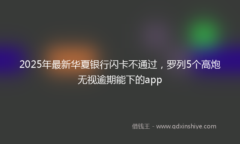 2025年最新华夏银行闪卡不通过，罗列5个高炮无视逾期能下的app