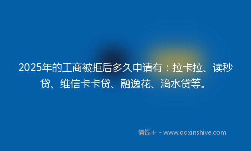 2025年的工商被拒后多久申请有：拉卡拉、读秒贷、维信卡卡贷、融逸花、滴水贷等。