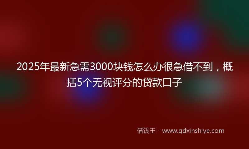 2025年最新急需3000块钱怎么办很急借不到，概括5个无视评分的贷款口子