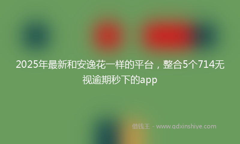 2025年最新和安逸花一样的平台，整合5个714无视逾期秒下的app