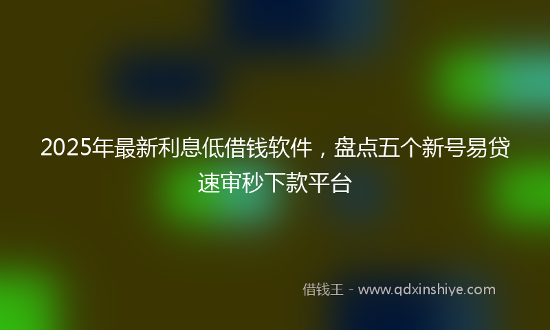 2025年最新利息低借钱软件，盘点五个新号易贷速审秒下款平台