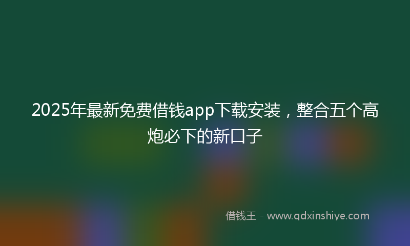 2025年最新免费借钱app下载安装，整合五个高炮必下的新口子