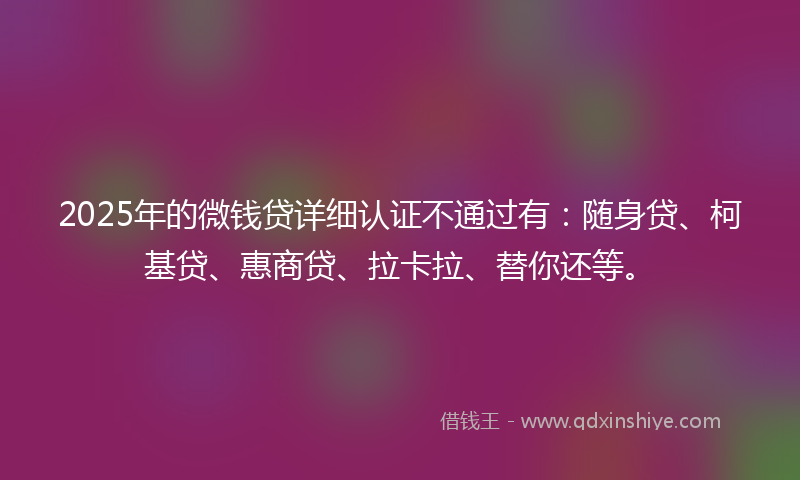 2025年的微钱贷详细认证不通过有：随身贷、柯基贷、惠商贷、拉卡拉、替你还等。
