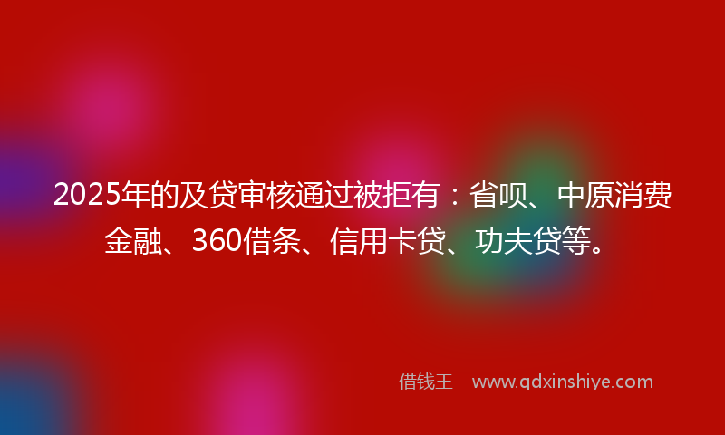 2025年的及贷审核通过被拒有：省呗、中原消费金融、360借条、信用卡贷、功夫贷等。