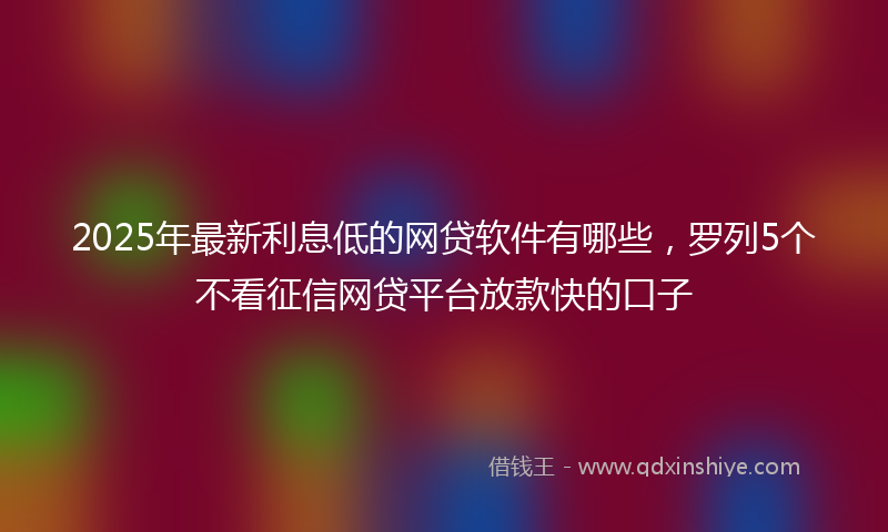 2025年最新利息低的网贷软件有哪些，罗列5个不看征信网贷平台放款快的口子