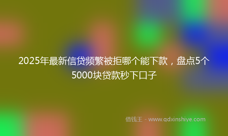 2025年最新信贷频繁被拒哪个能下款，盘点5个5000块贷款秒下口子