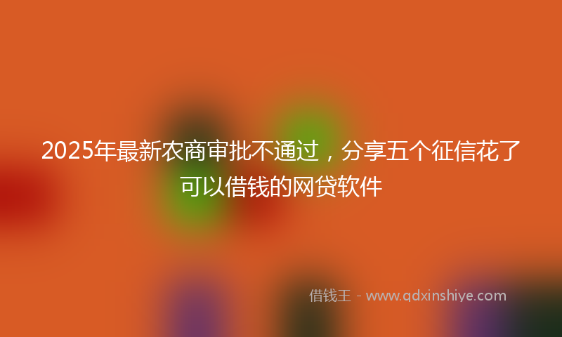 2025年最新农商审批不通过，分享五个征信花了可以借钱的网贷软件