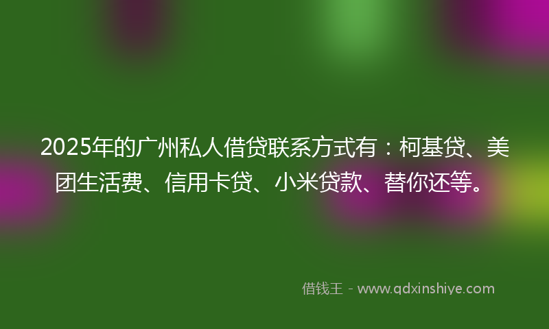 2025年的广州私人借贷联系方式有：柯基贷、美团生活费、信用卡贷、小米贷款、替你还等。