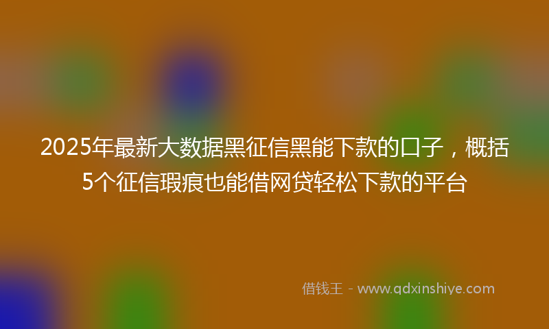 2025年最新大数据黑征信黑能下款的口子，概括5个征信瑕疵也能借网贷轻松下款的平台
