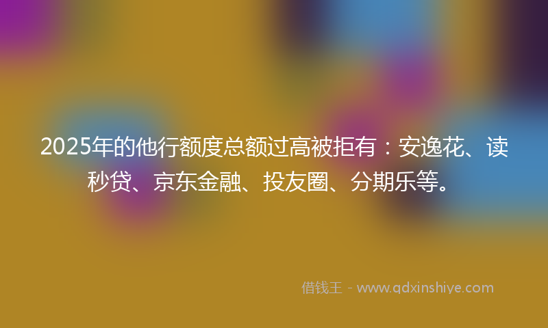 2025年的他行额度总额过高被拒有：安逸花、读秒贷、京东金融、投友圈、分期乐等。