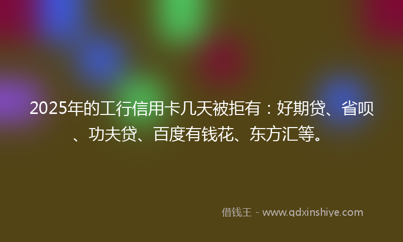 2025年的工行信用卡几天被拒有：好期贷、省呗、功夫贷、百度有钱花、东方汇等。