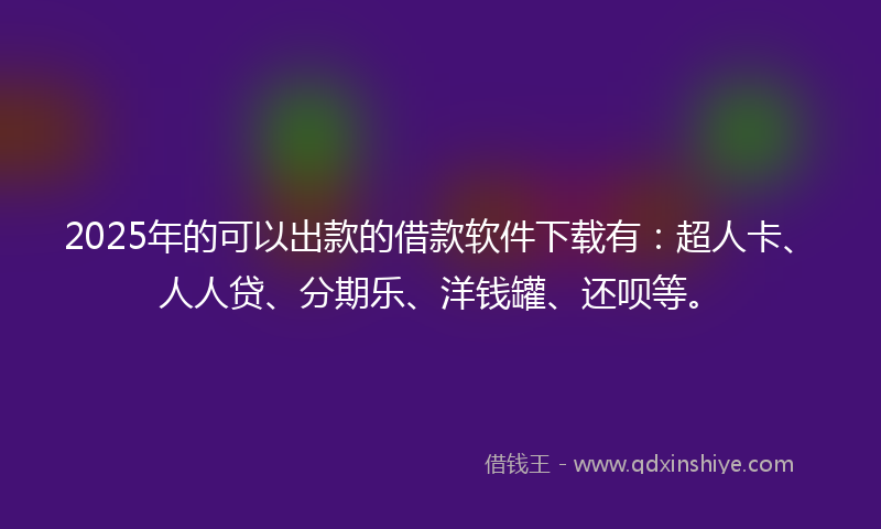 2025年的可以出款的借款软件下载有：超人卡、人人贷、分期乐、洋钱罐、还呗等。