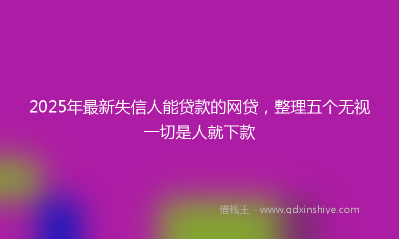2025年最新失信人能贷款的网贷，整理五个无视一切是人就下款