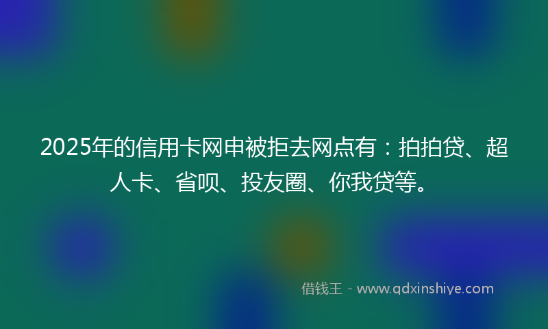 2025年的信用卡网申被拒去网点有：拍拍贷、超人卡、省呗、投友圈、你我贷等。