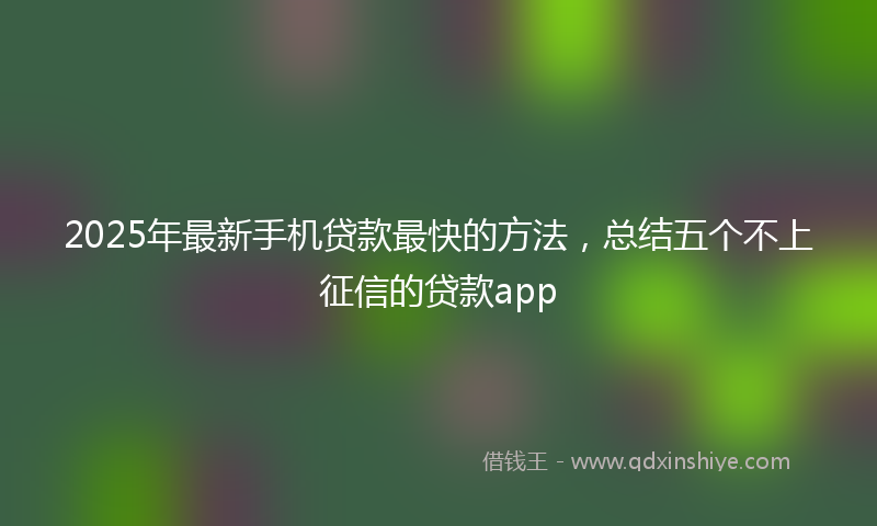 2025年最新手机贷款最快的方法，总结五个不上征信的贷款app