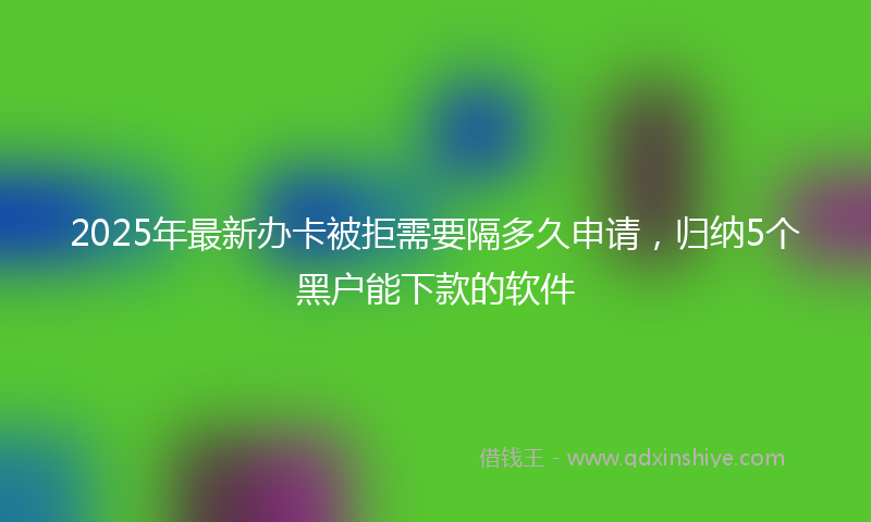2025年最新办卡被拒需要隔多久申请，归纳5个黑户能下款的软件