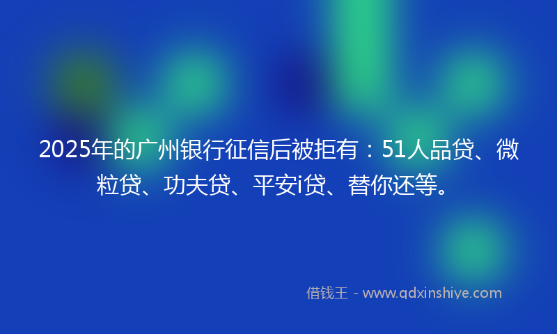 2025年的广州银行征信后被拒有：51人品贷、微粒贷、功夫贷、平安i贷、替你还等。