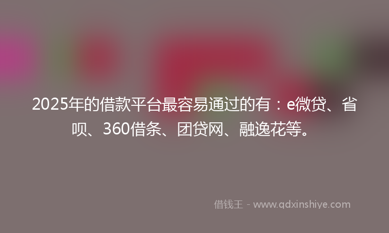 2025年的借款平台最容易通过的有：e微贷、省呗、360借条、团贷网、融逸花等。
