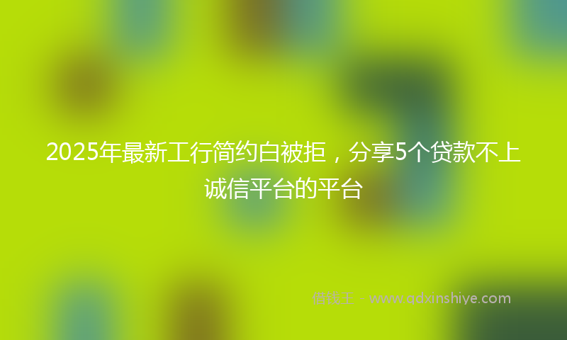 2025年最新工行简约白被拒，分享5个贷款不上诚信平台的平台
