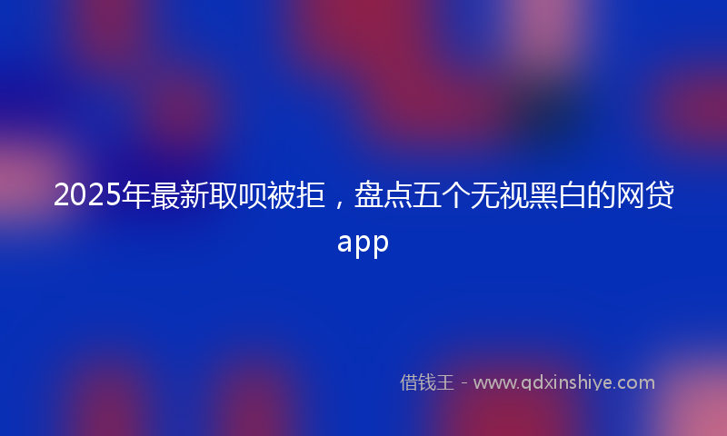 2025年最新取呗被拒，盘点五个无视黑白的网贷app