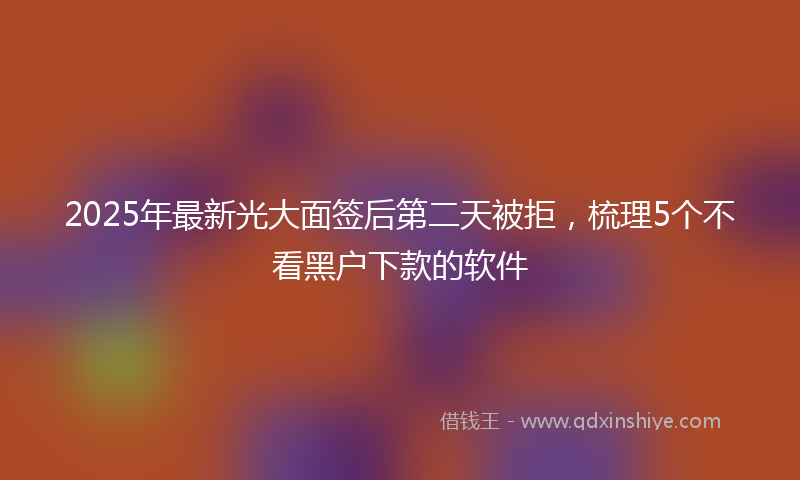 2025年最新光大面签后第二天被拒，梳理5个不看黑户下款的软件