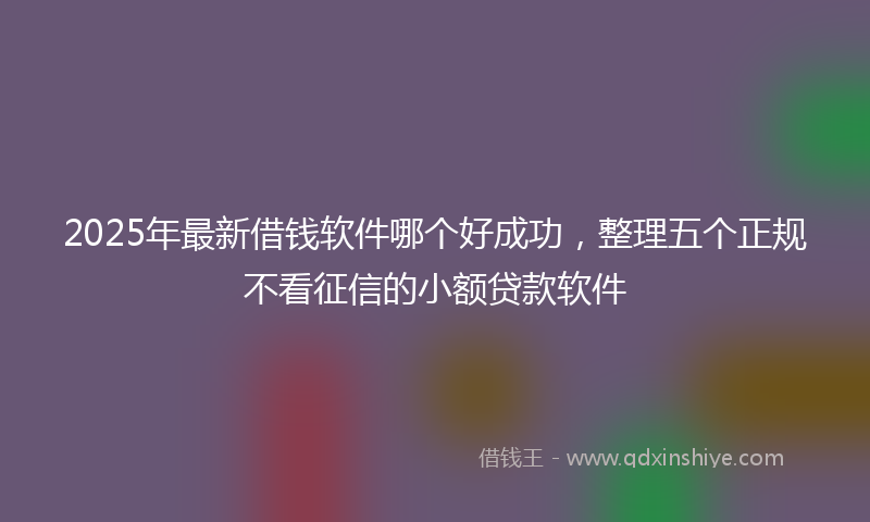 2025年最新借钱软件哪个好成功，整理五个正规不看征信的小额贷款软件