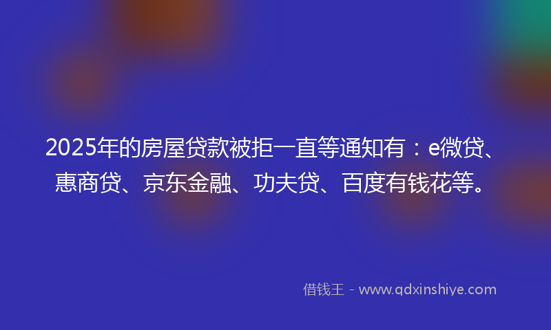 2025年的房屋贷款被拒一直等通知有：e微贷、惠商贷、京东金融、功夫贷、百度有钱花等。