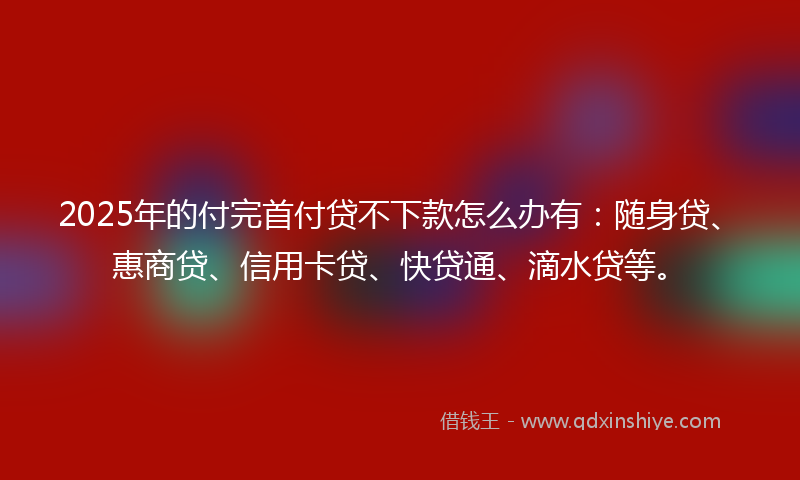 2025年的付完首付贷不下款怎么办有：随身贷、惠商贷、信用卡贷、快贷通、滴水贷等。