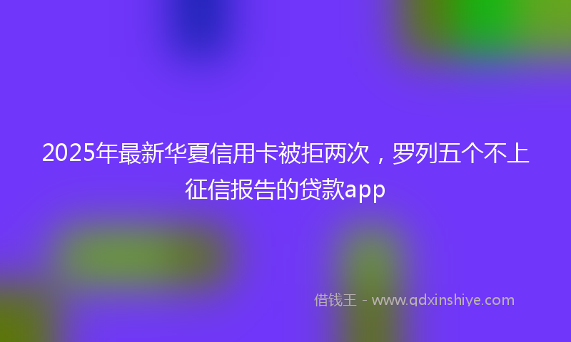 2025年最新华夏信用卡被拒两次，罗列五个不上征信报告的贷款app