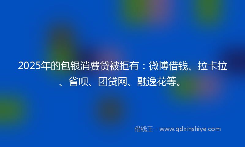 2025年的包银消费贷被拒有：微博借钱、拉卡拉、省呗、团贷网、融逸花等。