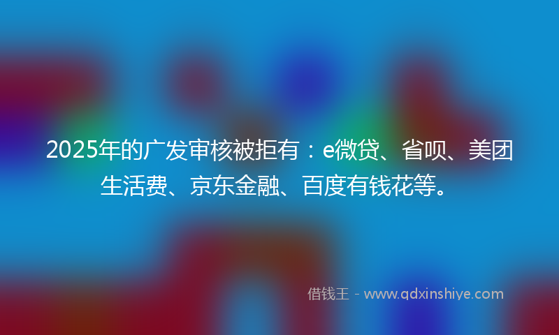2025年的广发审核被拒有：e微贷、省呗、美团生活费、京东金融、百度有钱花等。