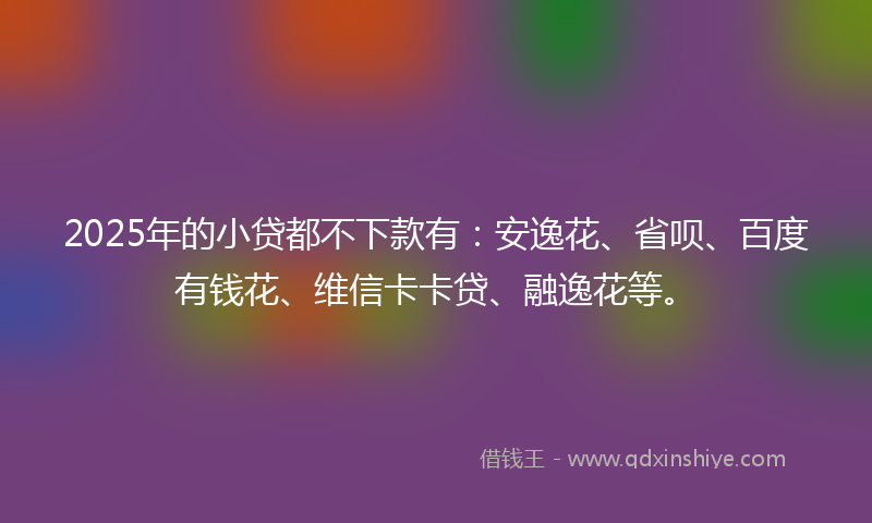 2025年的小贷都不下款有：安逸花、省呗、百度有钱花、维信卡卡贷、融逸花等。