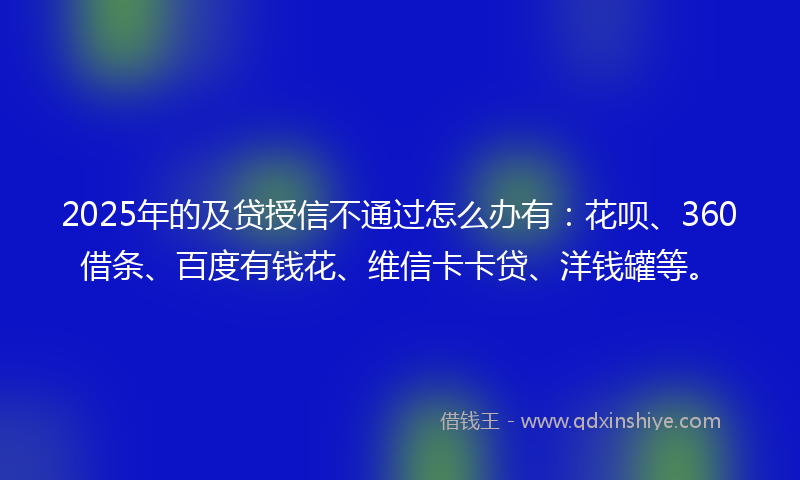 2025年的及贷授信不通过怎么办有：花呗、360借条、百度有钱花、维信卡卡贷、洋钱罐等。