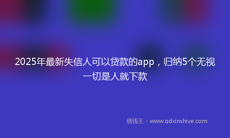 2025年最新失信人可以贷款的app，归纳5个无视一切是人就下款