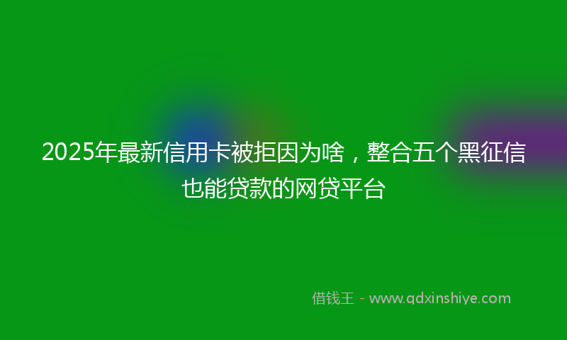 2025年最新信用卡被拒因为啥，整合五个黑征信也能贷款的网贷平台