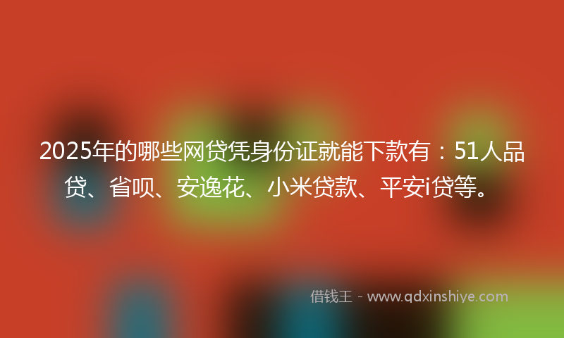 2025年的哪些网贷凭身份证就能下款有：51人品贷、省呗、安逸花、小米贷款、平安i贷等。