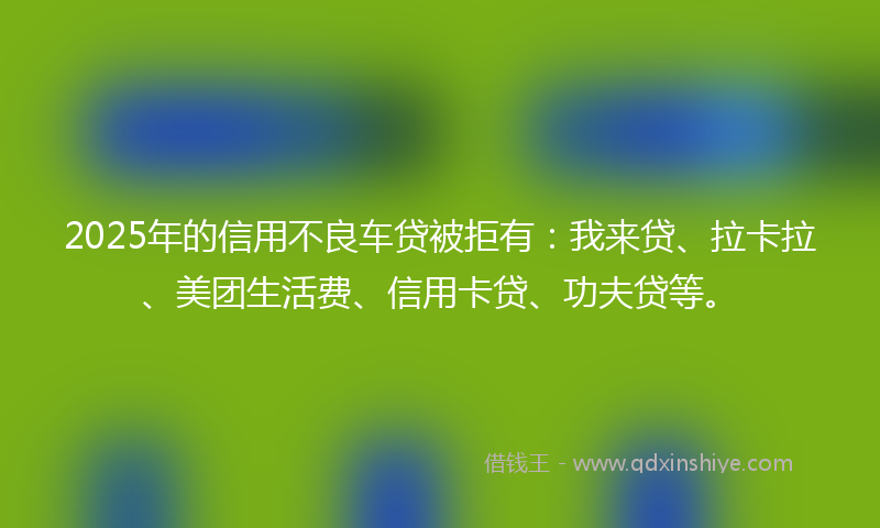 2025年的信用不良车贷被拒有：我来贷、拉卡拉、美团生活费、信用卡贷、功夫贷等。