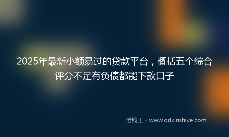 2025年最新小额易过的贷款平台，概括五个综合评分不足有负债都能下款口子