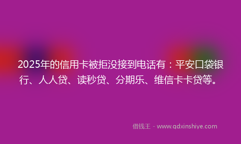 2025年的信用卡被拒没接到电话有：平安口袋银行、人人贷、读秒贷、分期乐、维信卡卡贷等。