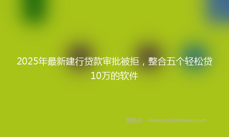 2025年最新建行贷款审批被拒，整合五个轻松贷10万的软件
