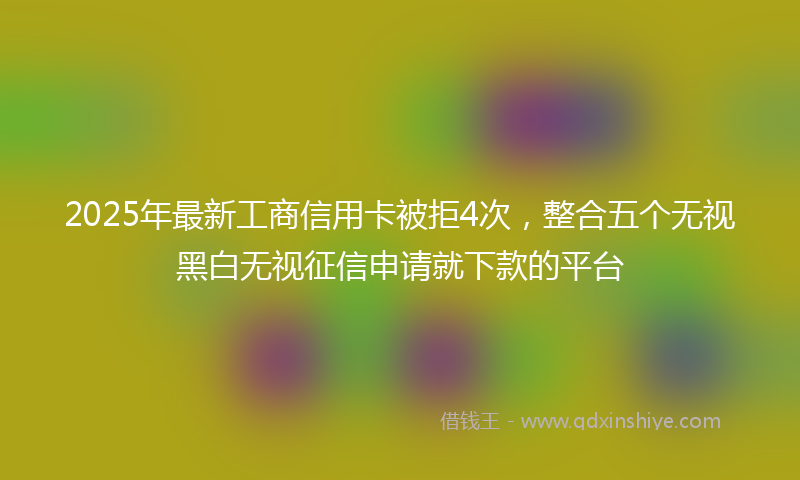 2025年最新工商信用卡被拒4次，整合五个无视黑白无视征信申请就下款的平台