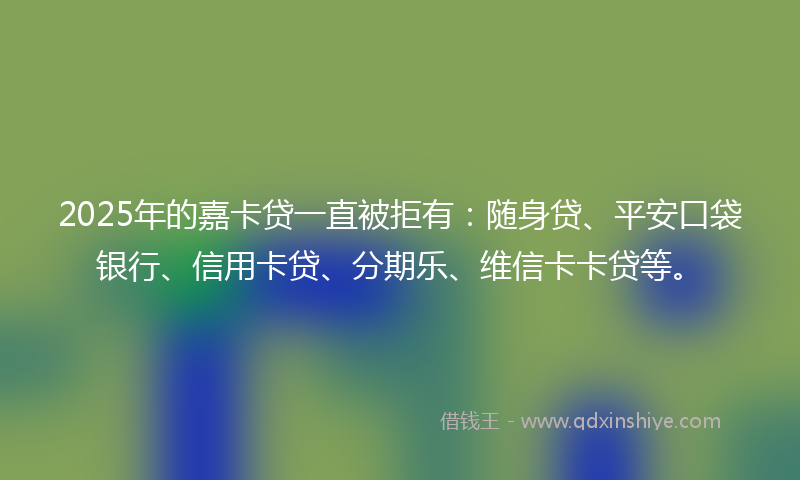 2025年的嘉卡贷一直被拒有：随身贷、平安口袋银行、信用卡贷、分期乐、维信卡卡贷等。
