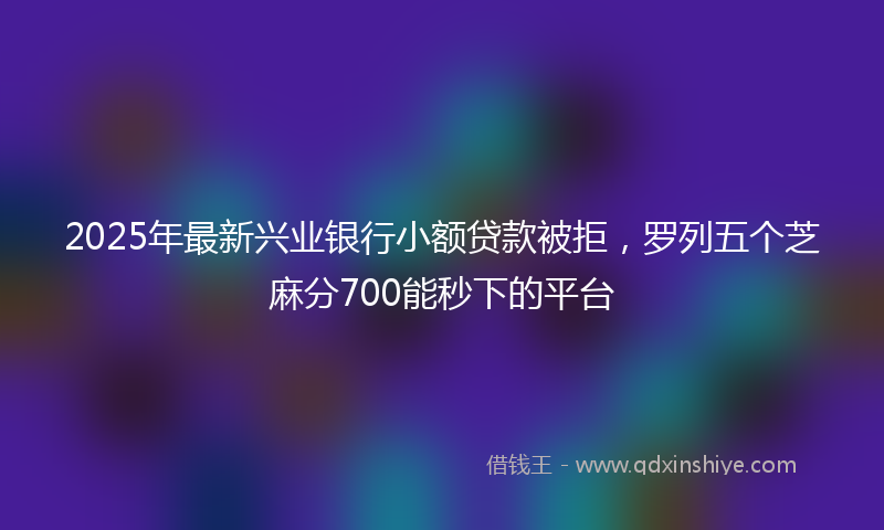2025年最新兴业银行小额贷款被拒，罗列五个芝麻分700能秒下的平台